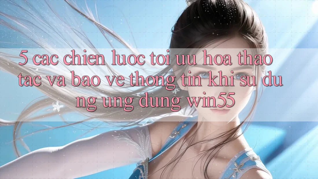 5. Các Chiến Lược Tối Ưu Hóa Thao tác Và Bảo vệ thông tin Khi Sử Dụng Ứng dụng Win55