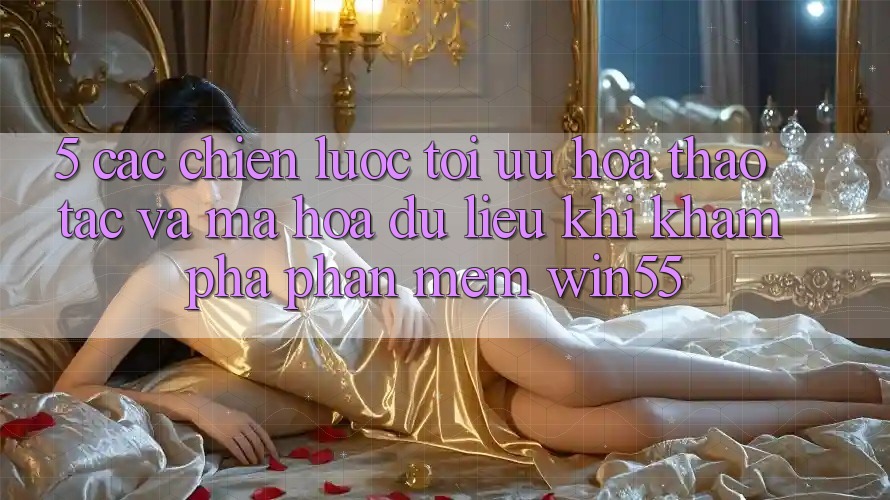 5. Các Chiến Lược Tối Ưu Hóa Thao tác Và Mã hóa dữ liệu Khi Khám phá Phần mềm Win55 5. Các Chiến Lược Tối Ưu Hóa Thao tác Và Mã hóa dữ liệu Khi Khám phá Phần mềm Win55