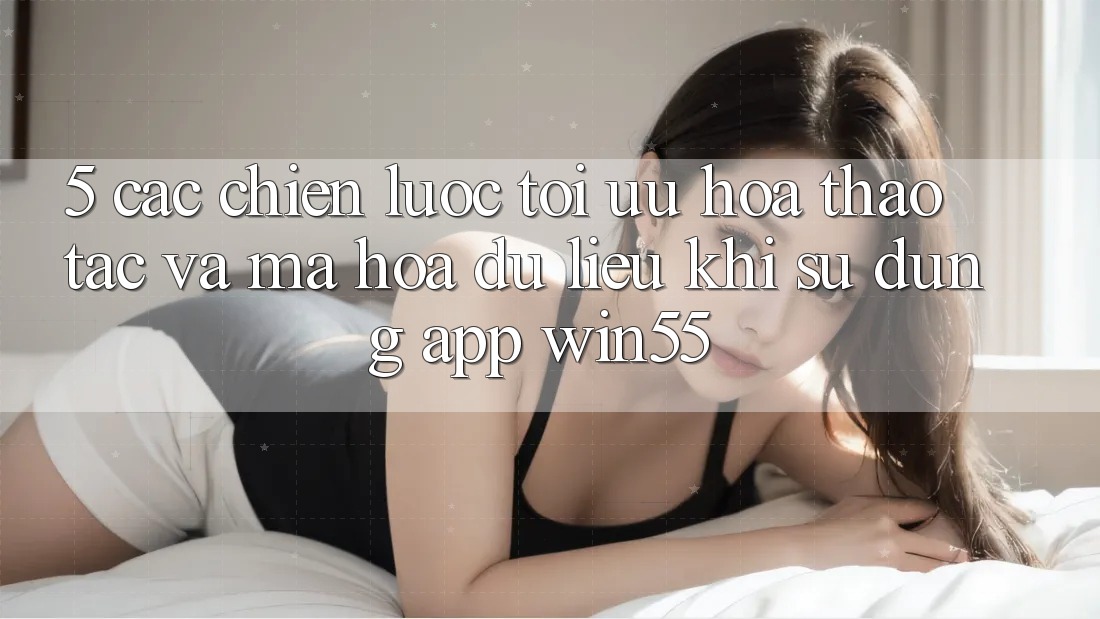 5. Các Chiến Lược Tối Ưu Hóa Thao tác Và Mã hóa dữ liệu Khi Sử Dụng App Win55