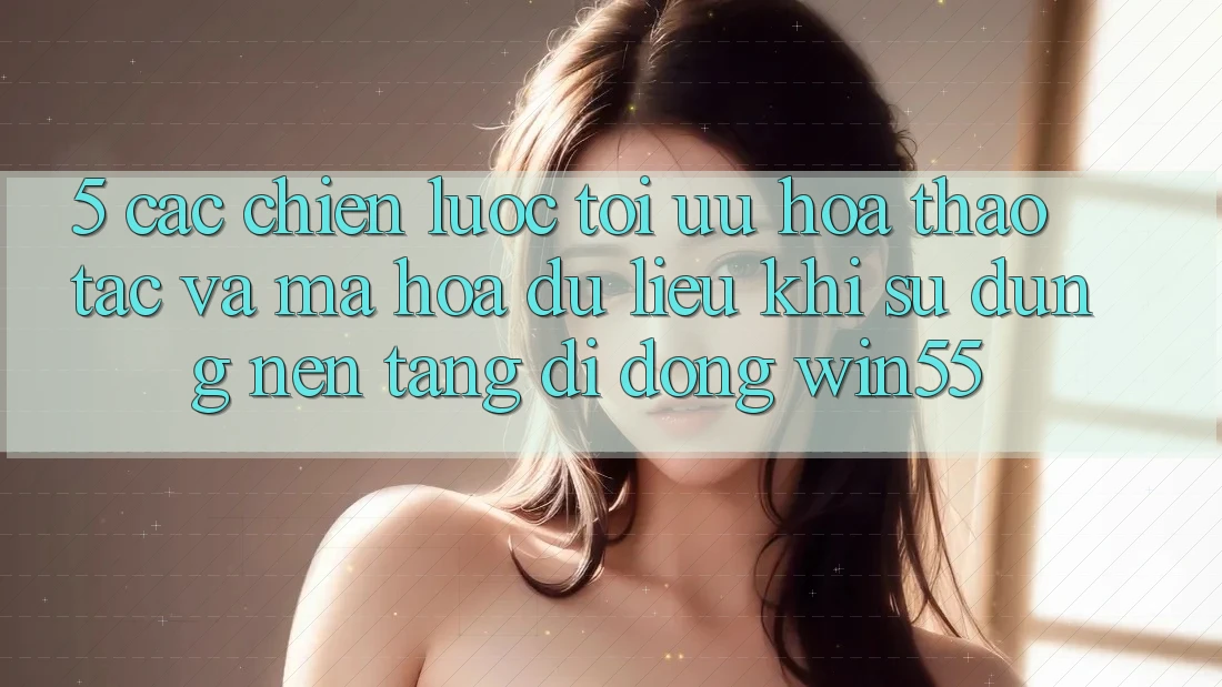 5. Các Chiến Lược Tối Ưu Hóa Thao tác Và Mã hóa dữ liệu Khi Sử Dụng Nền tảng di động Win55 5. Các Chiến Lược Tối Ưu Hóa Thao tác Và Mã hóa dữ liệu Khi Sử Dụng Nền tảng di động Win55