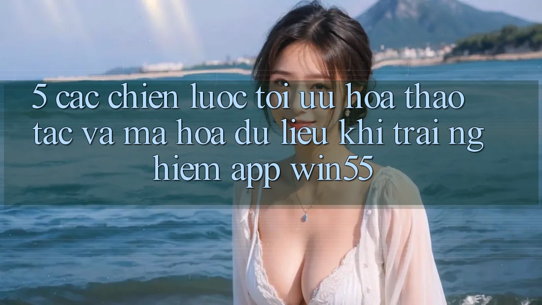 5. Các Chiến Lược Tối Ưu Hóa Thao tác Và Mã hóa dữ liệu Khi Trải nghiệm App Win55 5. Các Chiến Lược Tối Ưu Hóa Thao tác Và Mã hóa dữ liệu Khi Trải nghiệm App Win55