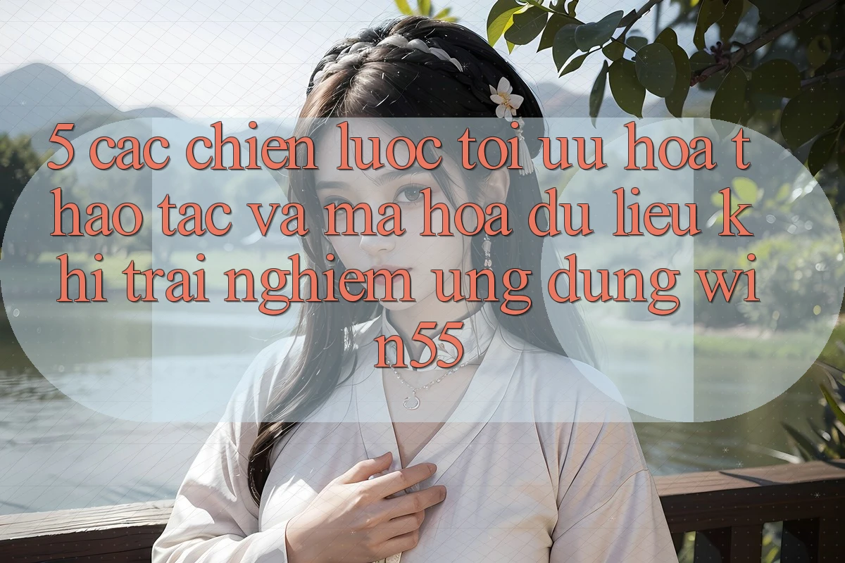 5. Các Chiến Lược Tối Ưu Hóa Thao tác Và Mã hóa dữ liệu Khi Trải nghiệm Ứng dụng Win55