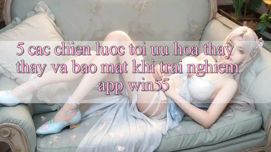 5. Các Chiến Lược Tối Ưu Hóa Thấy thấy Và Bảo Mật Khi Trải nghiệm App Win55 5. Các Chiến Lược Tối Ưu Hóa Thấy thấy Và Bảo Mật Khi Trải nghiệm App Win55
