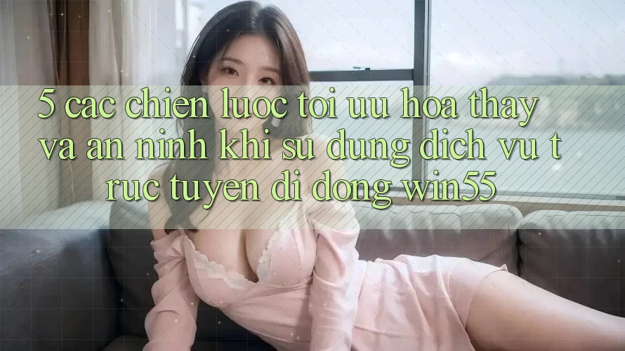 5. Các Chiến lược Tối Ưu Hóa Thấy Và An ninh Khi Sử Dụng Dịch vụ trực tuyến di động Win55