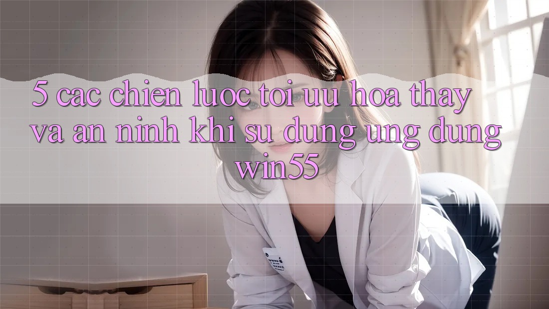 5. Các Chiến Lược Tối Ưu Hóa Thấy Và An ninh Khi Sử Dụng Ứng dụng Win55