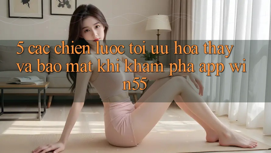 5. Các Chiến Lược Tối Ưu Hóa Thấy Và Bảo mật Khi Khám phá App Win55