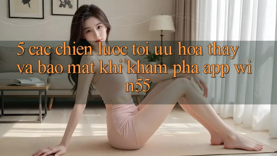 5. Các Chiến Lược Tối Ưu Hóa Thấy Và Bảo Mật Khi Khám phá App Win55 5. Các Chiến Lược Tối Ưu Hóa Thấy Và Bảo Mật Khi Khám phá App Win55
