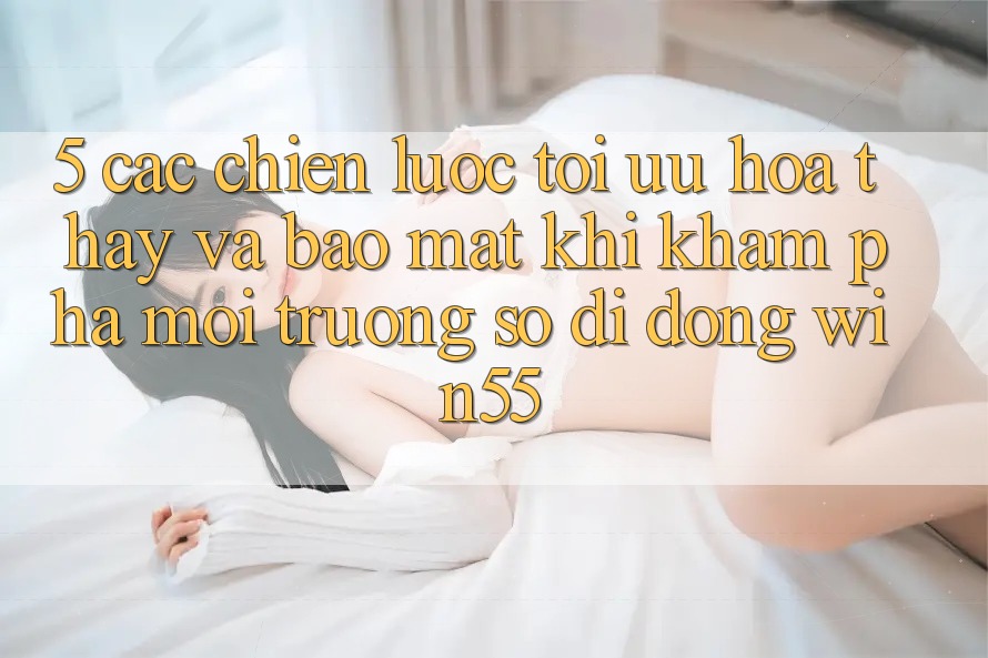 5. Các Chiến Lược Tối Ưu Hóa Thấy Và Bảo Mật Khi Khám phá Môi trường số di động Win55