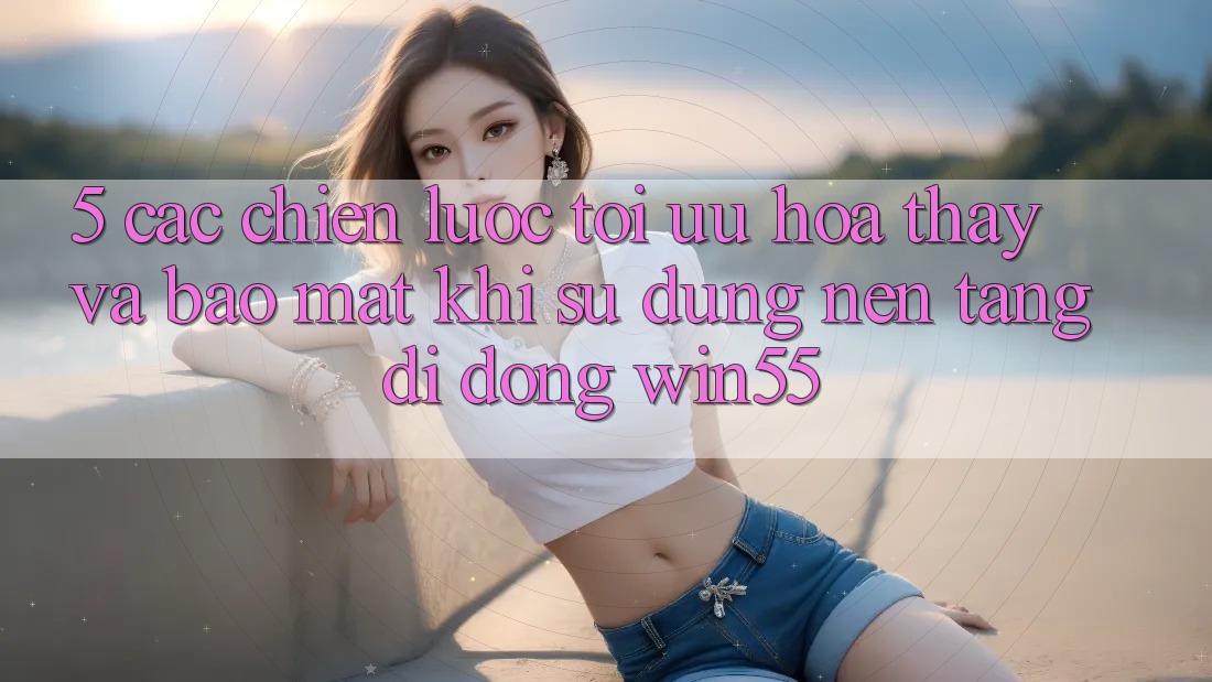 5. Các Chiến Lược Tối Ưu Hóa Thấy Và Bảo Mật Khi Sử Dụng Nền tảng di động Win55 5. Các Chiến Lược Tối Ưu Hóa Thấy Và Bảo Mật Khi Sử Dụng Nền tảng di động Win55
