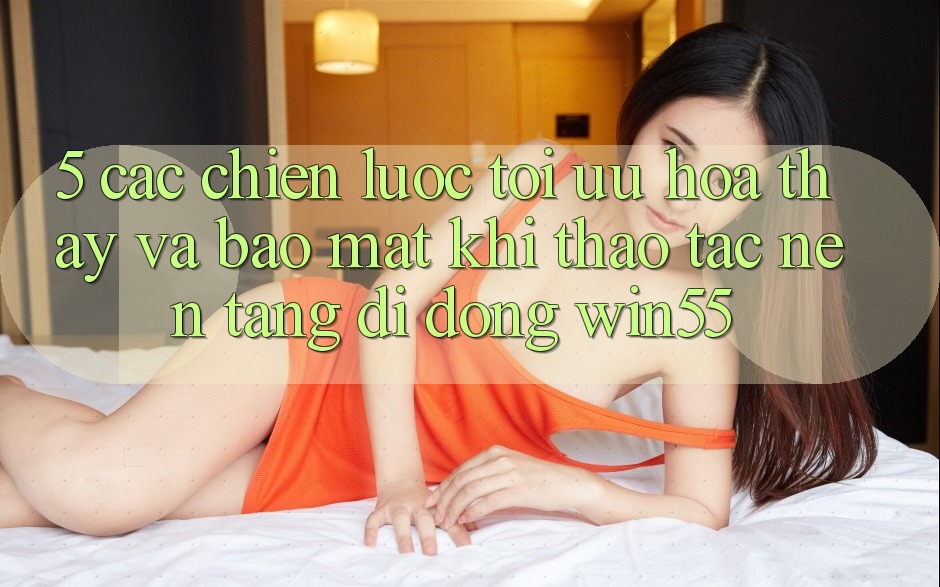 5. Các Chiến Lược Tối Ưu Hóa Thấy Và Bảo Mật Khi Thao tác Nền tảng di động Win55 5. Các Chiến Lược Tối Ưu Hóa Thấy Và Bảo Mật Khi Thao tác Nền tảng di động Win55