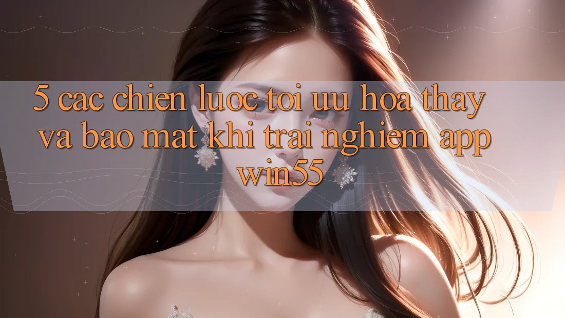 5. Các Chiến Lược Tối Ưu Hóa Thấy Và Bảo Mật Khi Trải nghiệm App Win55 5. Các Chiến Lược Tối Ưu Hóa Thấy Và Bảo Mật Khi Trải nghiệm App Win55