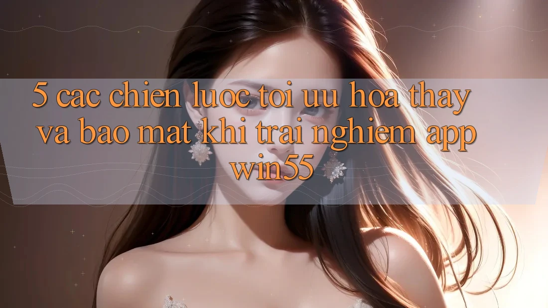 5. Các Chiến Lược Tối Ưu Hóa Thấy Và Bảo Mật Khi Trải nghiệm App Win55