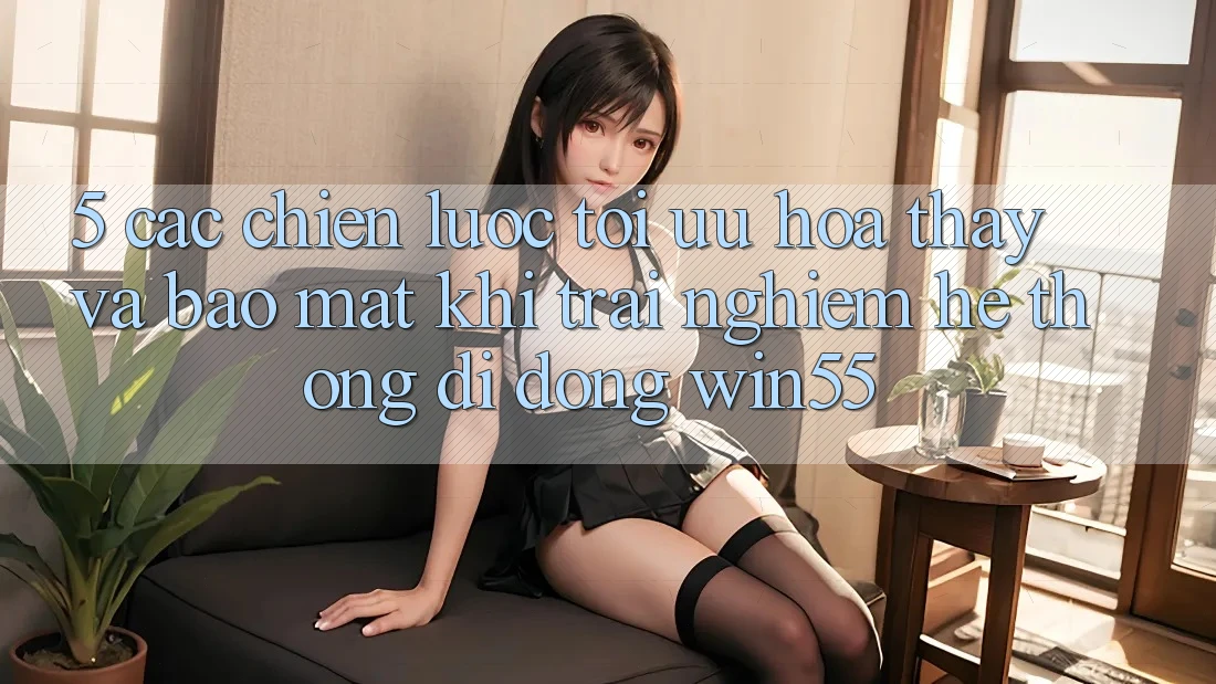 5. Các Chiến Lược Tối Ưu Hóa Thấy Và Bảo Mật Khi Trải nghiệm Hệ thống di động Win55 5. Các Chiến Lược Tối Ưu Hóa Thấy Và Bảo Mật Khi Trải nghiệm Hệ thống di động Win55