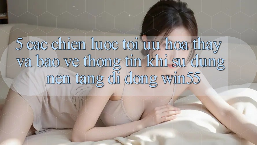 5. Các Chiến Lược Tối Ưu Hóa Thấy Và Bảo vệ thông tin Khi Sử Dụng Nền tảng di động Win55
