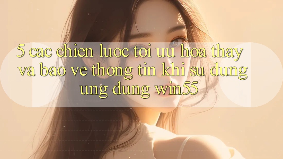 5. Các Chiến Lược Tối Ưu Hóa Thấy Và Bảo vệ thông tin Khi Sử Dụng Ứng dụng Win55
