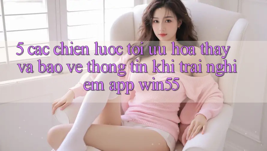 5. Các Chiến lược Tối Ưu Hóa Thấy Và Bảo vệ thông tin Khi Trải nghiệm App Win55