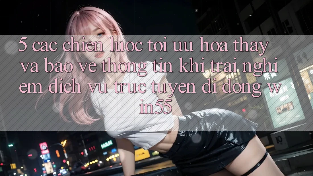 5. Các Chiến Lược Tối Ưu Hóa Thấy Và Bảo vệ thông tin Khi Trải nghiệm Dịch vụ trực tuyến di động Win55 5. Các Chiến Lược Tối Ưu Hóa Thấy Và Bảo vệ thông tin Khi Trải nghiệm Dịch vụ trực tuyến di động Win55