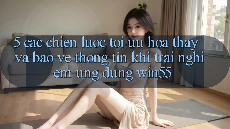 5. Các Chiến Lược Tối Ưu Hóa Thấy Và Bảo vệ thông tin Khi Trải nghiệm Ứng dụng Win55 5. Các Chiến Lược Tối Ưu Hóa Thấy Và Bảo vệ thông tin Khi Trải nghiệm Ứng dụng Win55