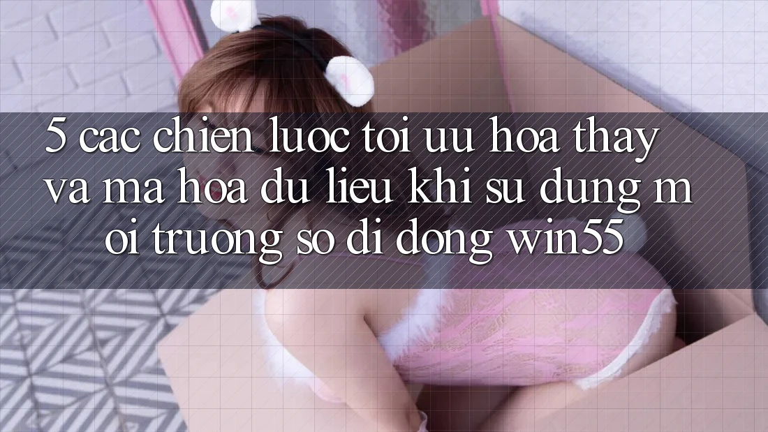 5. Các Chiến Lược Tối Ưu Hóa Thấy Và Mã hóa dữ liệu Khi Sử Dụng Môi trường số di động Win55 5. Các Chiến Lược Tối Ưu Hóa Thấy Và Mã hóa dữ liệu Khi Sử Dụng Môi trường số di động Win55