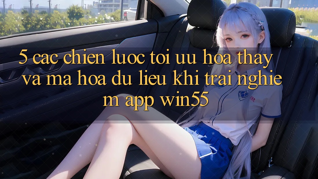 5. Các Chiến lược Tối Ưu Hóa Thấy Và Mã hóa dữ liệu Khi Trải nghiệm App Win55 5. Các Chiến lược Tối Ưu Hóa Thấy Và Mã hóa dữ liệu Khi Trải nghiệm App Win55