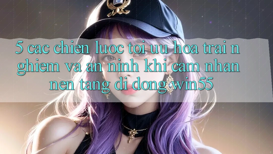 5. Các Chiến Lược Tối Ưu Hóa Trải nghiệm Và An ninh Khi Cảm nhận Nền tảng di động Win55