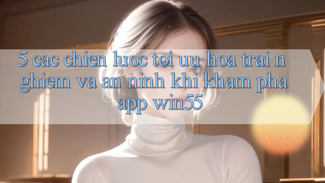 5. Các Chiến Lược Tối Ưu Hóa Trải Nghiệm Và An ninh Khi Khám phá App Win55 5. Các Chiến Lược Tối Ưu Hóa Trải Nghiệm Và An ninh Khi Khám phá App Win55