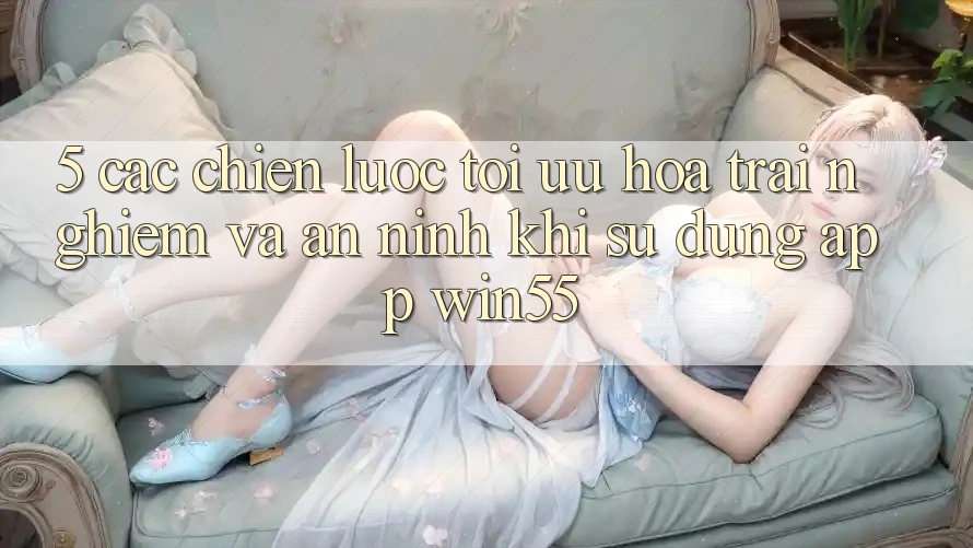 5. Các Chiến Lược Tối Ưu Hóa Trải Nghiệm Và An ninh Khi Sử Dụng App Win55 5. Các Chiến Lược Tối Ưu Hóa Trải Nghiệm Và An ninh Khi Sử Dụng App Win55