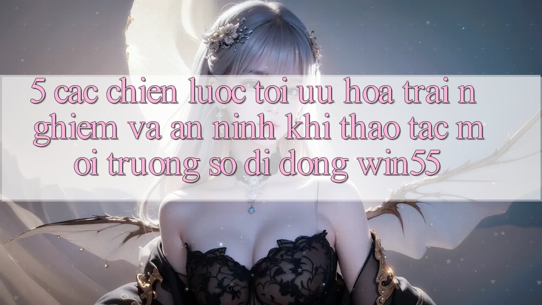 5. Các Chiến Lược Tối Ưu Hóa Trải Nghiệm Và An ninh Khi Thao tác Môi trường số di động Win55 5. Các Chiến Lược Tối Ưu Hóa Trải Nghiệm Và An ninh Khi Thao tác Môi trường số di động Win55
