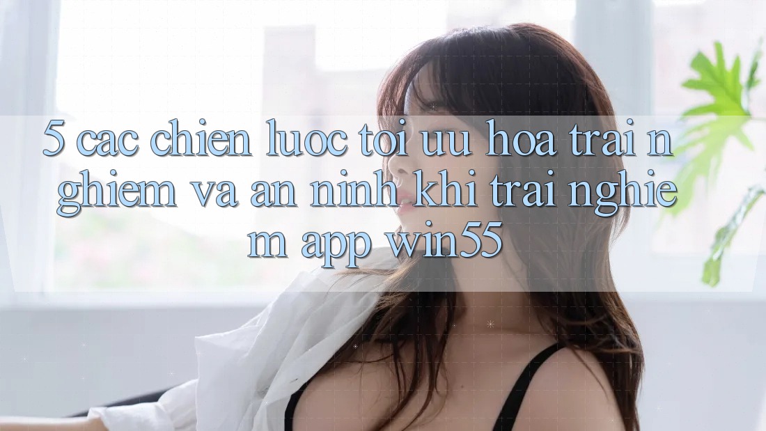 5. Các Chiến Lược Tối Ưu Hóa Trải Nghiệm Và An ninh Khi Trải nghiệm App Win55