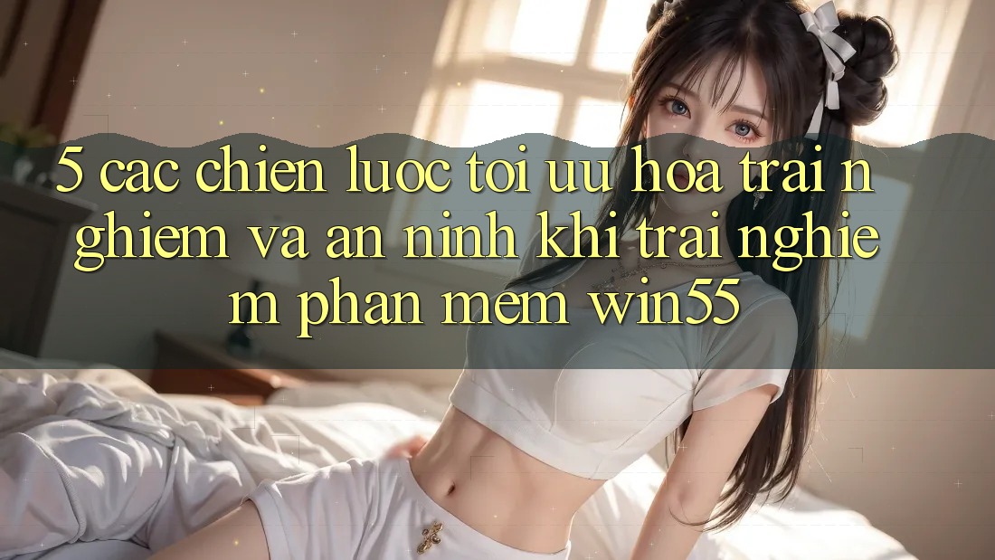 5. Các Chiến Lược Tối Ưu Hóa Trải Nghiệm Và An ninh Khi Trải nghiệm Phần mềm Win55 5. Các Chiến Lược Tối Ưu Hóa Trải Nghiệm Và An ninh Khi Trải nghiệm Phần mềm Win55
