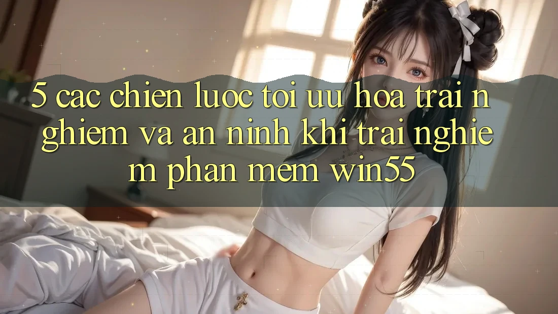 5. Các Chiến lược Tối Ưu Hóa Trải Nghiệm Và An ninh Khi Trải nghiệm Phần mềm Win55 5. Các Chiến lược Tối Ưu Hóa Trải Nghiệm Và An ninh Khi Trải nghiệm Phần mềm Win55