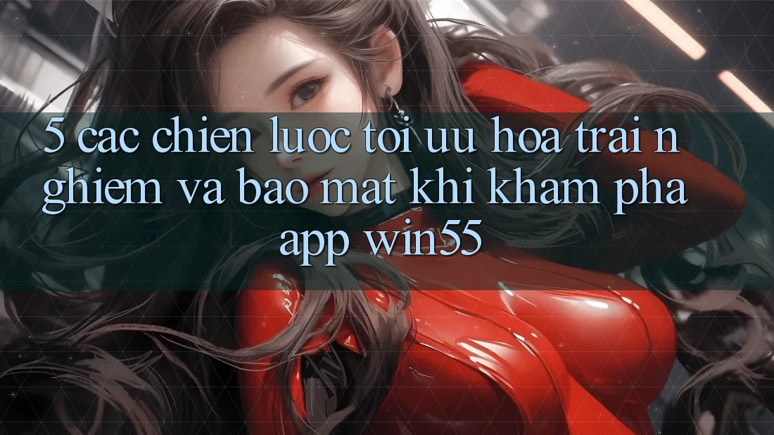 5. Các Chiến Lược Tối Ưu Hóa Trải nghiệm Và Bảo Mật Khi Khám phá App Win55