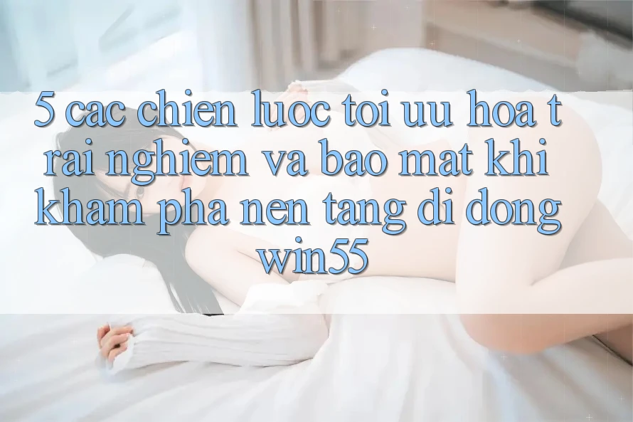5. Các Chiến Lược Tối Ưu Hóa Trải Nghiệm Và Bảo Mật Khi Khám phá Nền tảng di động Win55
