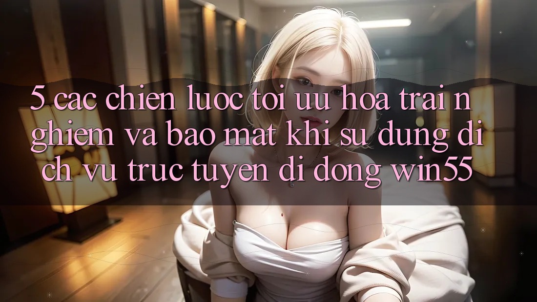 5. Các Chiến Lược Tối Ưu Hóa Trải Nghiệm Và Bảo Mật Khi Sử Dụng Dịch vụ trực tuyến di động Win55
