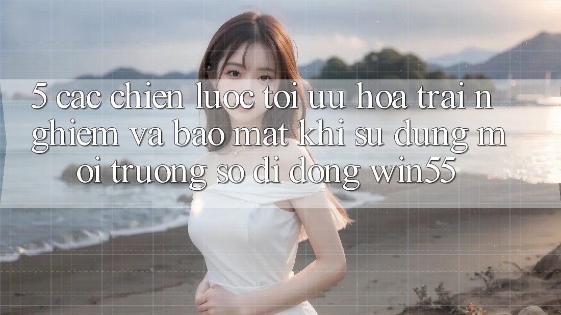 5. Các Chiến Lược Tối Ưu Hóa Trải Nghiệm Và Bảo Mật Khi Sử Dụng Môi trường số di động Win55