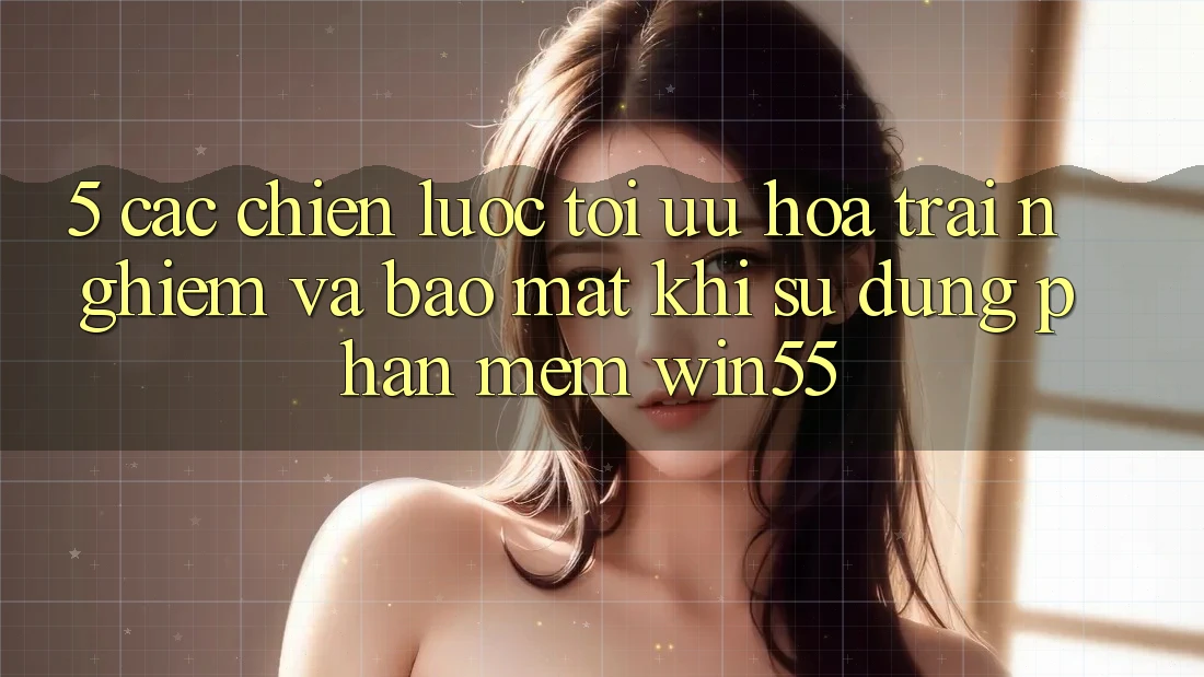 5. Các Chiến Lược Tối Ưu Hóa Trải Nghiệm Và Bảo Mật Khi Sử Dụng Phần mềm Win55