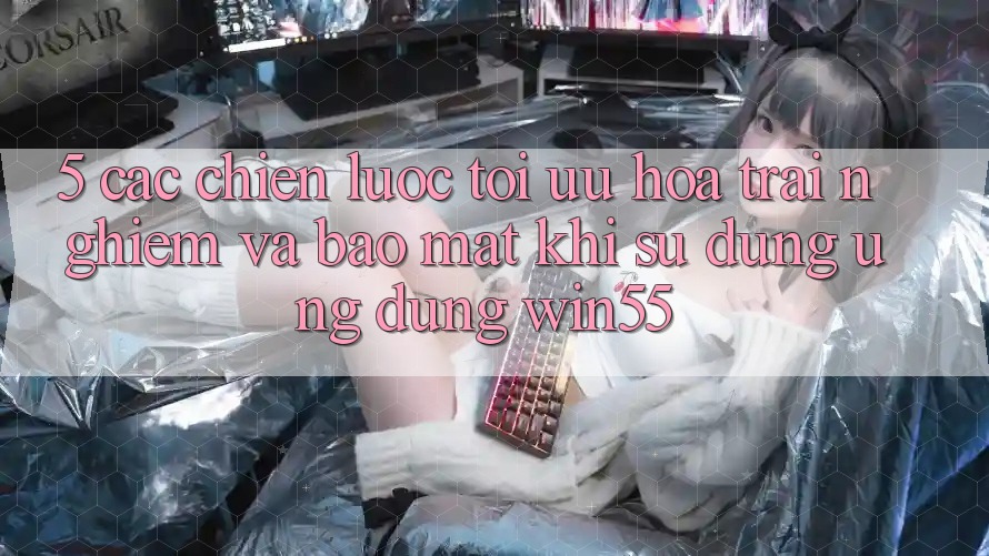 5. Các Chiến Lược Tối Ưu Hóa Trải Nghiệm Và Bảo Mật Khi Sử Dụng Ứng dụng Win55 5. Các Chiến Lược Tối Ưu Hóa Trải Nghiệm Và Bảo Mật Khi Sử Dụng Ứng dụng Win55