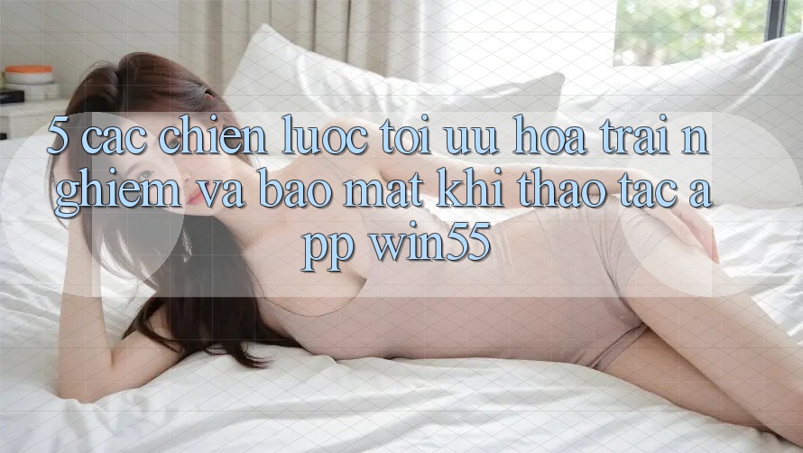 5. Các Chiến Lược Tối Ưu Hóa Trải Nghiệm Và Bảo Mật Khi Thao tác App Win55