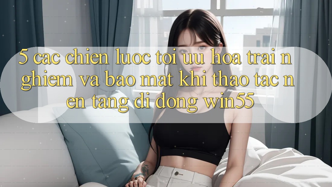 5. Các Chiến Lược Tối Ưu Hóa Trải Nghiệm Và Bảo Mật Khi Thao tác Nền tảng di động Win55 5. Các Chiến Lược Tối Ưu Hóa Trải Nghiệm Và Bảo Mật Khi Thao tác Nền tảng di động Win55