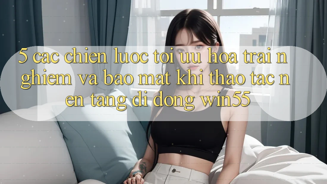 5. Các Chiến Lược Tối Ưu Hóa Trải Nghiệm Và Bảo Mật Khi Thao tác Nền tảng di động Win55 5. Các Chiến Lược Tối Ưu Hóa Trải Nghiệm Và Bảo Mật Khi Thao tác Nền tảng di động Win55