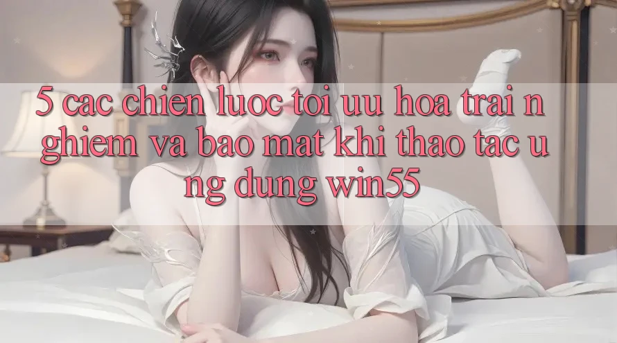 5. Các Chiến Lược Tối Ưu Hóa Trải Nghiệm Và Bảo Mật Khi Thao tác Ứng dụng Win55