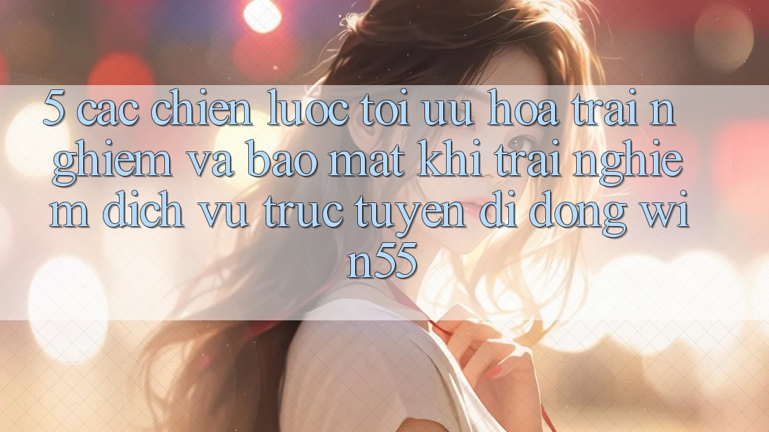 5. Các Chiến Lược Tối Ưu Hóa Trải Nghiệm Và Bảo Mật Khi Trải nghiệm Dịch vụ trực tuyến di động Win55 5. Các Chiến Lược Tối Ưu Hóa Trải Nghiệm Và Bảo Mật Khi Trải nghiệm Dịch vụ trực tuyến di động Win55