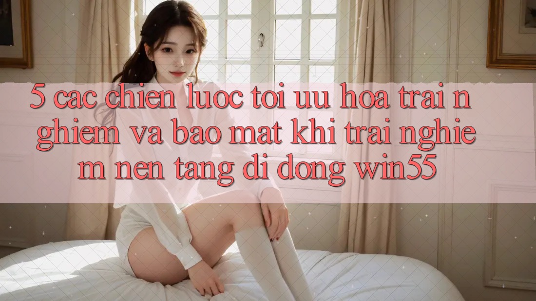 5. Các Chiến Lược Tối Ưu Hóa Trải Nghiệm Và Bảo Mật Khi Trải nghiệm Nền tảng di động Win55