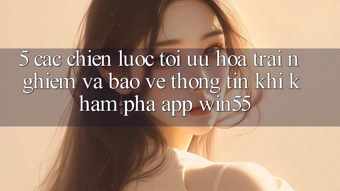 5. Các Chiến lược Tối Ưu Hóa Trải nghiệm Và Bảo vệ thông tin Khi Khám phá App Win55 5. Các Chiến lược Tối Ưu Hóa Trải nghiệm Và Bảo vệ thông tin Khi Khám phá App Win55