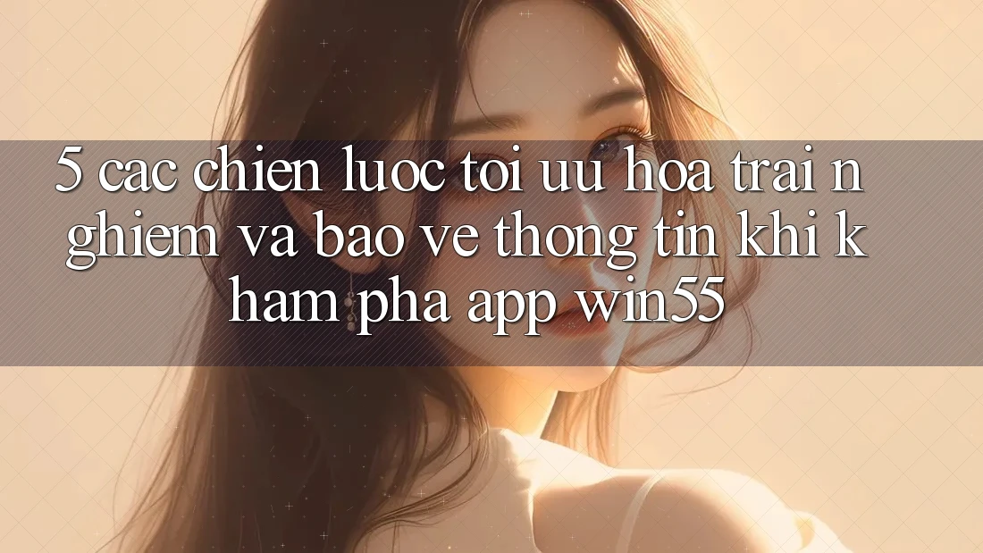 5. Các Chiến Lược Tối Ưu Hóa Trải Nghiệm Và Bảo vệ thông tin Khi Khám phá App Win55