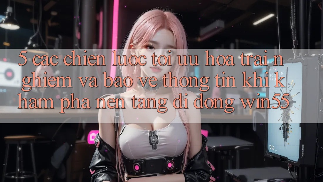 5. Các Chiến Lược Tối Ưu Hóa Trải nghiệm Và Bảo vệ thông tin Khi Khám phá Nền tảng di động Win55