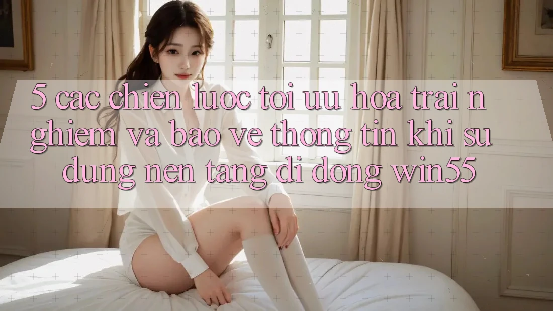 5. Các Chiến Lược Tối Ưu Hóa Trải Nghiệm Và Bảo vệ thông tin Khi Sử Dụng Nền tảng di động Win55 5. Các Chiến Lược Tối Ưu Hóa Trải Nghiệm Và Bảo vệ thông tin Khi Sử Dụng Nền tảng di động Win55
