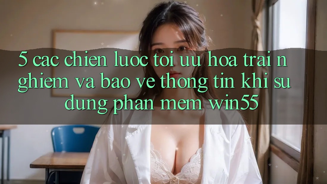 5. Các Chiến Lược Tối Ưu Hóa Trải Nghiệm Và Bảo vệ thông tin Khi Sử Dụng Phần mềm Win55
