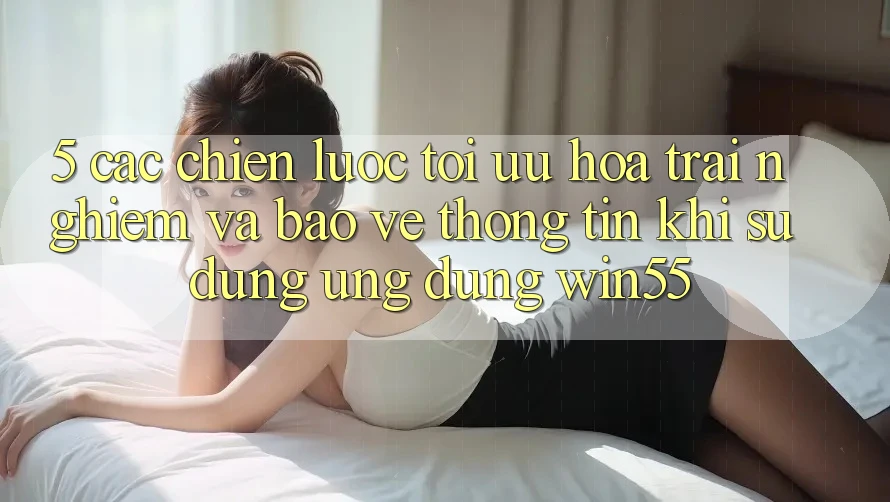 5. Các Chiến Lược Tối Ưu Hóa Trải Nghiệm Và Bảo vệ thông tin Khi Sử Dụng Ứng dụng Win55
