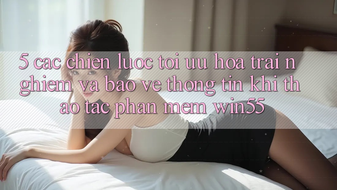 5. Các Chiến Lược Tối Ưu Hóa Trải Nghiệm Và Bảo vệ thông tin Khi Thao tác Phần mềm Win55